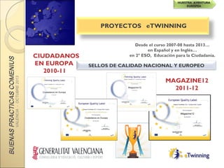 BUENASPRACTICASCOMENIUSBUENASPRACTICASCOMENIUS
VALENCIA-OCTUBRE2013
NUESTRA AVENTURANUESTRA AVENTURA
EUROPEAEUROPEA
PROYECTOS eTWINNING
Desde el curso 2007-08 hasta 2013…
en Español y en Inglés…
en 2º ESO, Educación para la Ciudadanía.CIUDADANOS
EN EUROPA
2010-11
MAGAZINE12
2011-12
SELLOS DE CALIDAD NACIONAL Y EUROPEO
 