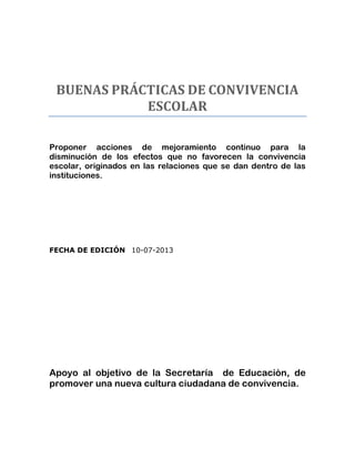 BUENAS PRÁCTICAS DE CONVIVENCIA
ESCOLAR
Proponer acciones de mejoramiento continuo para la
disminución de los efectos que no favorecen la convivencia
escolar, originados en las relaciones que se dan dentro de las
instituciones.

FECHA DE EDICIÓN 10-07-2013

Apoyo al objetivo de la Secretaría de Educación, de
promover una nueva cultura ciudadana de convivencia.

 