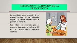 RECEPCION Y VALIDACION DE LA
PRESCRIPCION
• La prescripción como resultado de un
proceso, concluye en una orientación
diagnostica y decisión terapéutica que es
plasmada en una receta.
• Esta deberá ser presentada para su
respectiva dispensación al profesional QF
en un establecimiento legalmente
registrado.
 