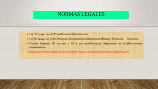 NORMAS LEGALES
 Ley Nº 27444, Ley del Procedimiento Administrativo.
 Ley Nº 29459, Ley de los Productos Farmacéuticos, Dispositivos Médicos y Productos Sanitarios.
 Decreto Supremo Nº 014–2011 – SA y sus modificatorias. Reglamento de Establecimientos
Farmacéuticos.
 Resolución Ministerial N°013-2009/MINSA. Manual de Buenas Practicasde Dispensación.
 