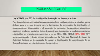 NORMAS LEGALES
Ley N°29459,Art. 22°. De la obligación de cumplir las Buenas practicas
Para desarrollar sus actividades las personas naturales o jurídicas publicas y privadas, que se
dedican para si o para terceros para la fabricación, la importación, la distribución, el
almacenamiento, dispensación o el expendio de productos farmacéuticos, dispositivos
médicos y productos sanitarios, deben de cumplir con lo requisitos y condiciones sanitarias
establecidas, en el reglamento respectivo y en las BPM, BPL, BPDyT, BPA, BPD, SFT,
según corresponda y demás normas aprobadas por la Autoridad Nacional de Salud. La
Autoridad Sanitaria es la encargada de otorgar la Certificación del cumplimiento de las
Buenas Practicas a los establecimientos farmacéuticos.
 