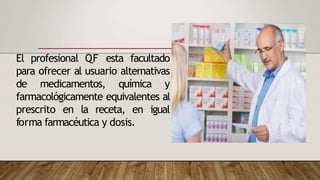 El profesional QF esta facultado
para ofrecer al usuario alternativas
de medicamentos, química y
farmacológicamente equivalentes al
prescrito en la receta, en igual
forma farmacéutica y dosis.
 
