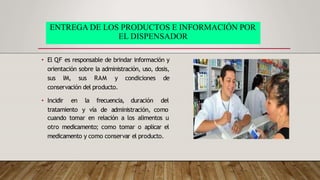 ENTREGA DE LOS PRODUCTOS E INFORMACIÓN POR
EL DISPENSADOR
• El QF es responsable de brindar información y
orientación sobre la administración, uso, dosis,
sus IM, sus RAM y condiciones de
conservación del producto.
• Incidir en
tratamiento
la frecuencia, duración del
y vía de administración, como
cuando tomar en relación a los alimentos u
otro medicamento; como tomar o aplicar el
medicamento y como conservar el producto.
 