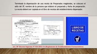 Terminada la dispensación de una receta de Preparados magistrales, se colocara el
sello del EF, nombre de la persona que elaboro el preparado y fecha de preparación.
La receta deberá ser copiada en el libro de recetas del establecimiento dispensador.
Art. 38º Decreto Supremo Nº 014-2011-SA(Reglamento de Establecimientos Farmacéuticos)
 