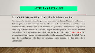 NORMAS LEGALES
D. S. N°014-2011-SA,Art. 110° y 127°. Certificación de Buenas practicas
Para desarrollar sus actividades las personas naturales o jurídicas publicas y privadas, que se
dedican para si o para terceros para la fabricación, la importación, la distribución, el
almacenamiento, dispensación o el expendio de productos farmacéuticos, dispositivos
médicos y productos sanitarios, deben de cumplir con lo requisitos y condiciones sanitarias
establecidas, en el reglamento respectivo y en las BPM, BPL, BPDyT, BPA, BPD, SFT
según corresponda y demás normas aprobadas por la Autoridad Nacional de Salud. Para el
caso de recertificación este debe ser solicitado como mínimo 45 días antes de su
vencimiento.
 