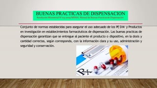 BUENAS PRACTICAS DE DISPENSACION
Resolución Ministerial N°013-2009/MINSA. Manual de Buenas Practicasde Dispensación
Conjunto de normas establecidas para asegurar el uso adecuado de los PF
, DM y Productos
en investigación en establecimientos farmacéuticos de dispensación. Las buenas practicas de
dispensación garantizan que se entregue al paciente el producto o dispositivo, en la dosis y
cantidad correctas, según corresponda, con la información clara y su uso, administración y
seguridad y conservación.
 