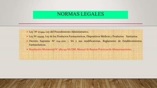 NORMAS LEGALES
 Ley Nº 27444, Ley del Procedimiento Administrativo.
 Ley Nº 29459, Ley de los Productos Farmacéuticos, Dispositivos Médicos y Productos Sanitarios.
 Decreto Supremo Nº 014–2011 – SA y sus modificatorias. Reglamento de Establecimientos
Farmacéuticos.
 Resolución Ministerial N° 585-99-SA/DM, Manual de Buenas Prácticas de Almacenamiento.
 