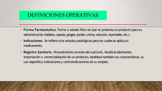 • Forma Farmacéutica. Forma o estado físico en que se presenta un producto para su
administración (tableta,capsula,gragea,jarabe,crema,solución,inyectable,etc.).
• Indicaciones. Se refiere alos estados patológicos para los cuales se aplicaun
medicamento.
• Registro Sanitario. Procedimiento através del cual laAS, facultalafabricación,
importación o comercialización de un producto; establece tambiénsus características, su
uso especifico,indicaciones y contraindicaciones de su empleo.
DEFINICIONES OPERATIVAS
 