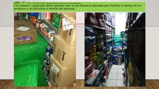 ART. 17°. R.M. N°585-99-SA/DM, Manual de Buenas Prácticas de Almacenamiento.
Los estantes y parihuelas deben guardar entre si una distancia adecuada para facilitar el manejo de los
productos y no dificulten el transito del personal.
 