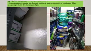 ART. 17°. R.M. N°585-99-SA/DM, Manual de Buenas Prácticas de Almacenamiento.
. Los estantes deben guardar una distancia mínima de la pared, asimismo en ningún caso deben
colocarse productos directamente en el piso
 