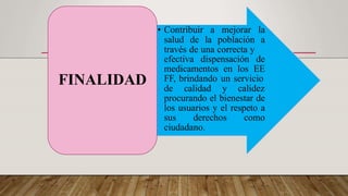• Contribuir a mejorar la
salud de la población a
través de una correcta y
efectiva dispensación de
medicamentos en los EE
FF, brindando un servicio
de calidad y calidez
procurando el bienestar de
los usuarios y el respeto a
sus derechos como
ciudadano.
FINALIDAD
 