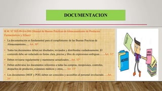 DOCUMENTACION
R.M. Nº 585-99-SA-DM (Manual de Buenas Prácticas deAlmacenamiento de Productos
Farmacéuticos yAfines)
• La documentación es fundamental para el cumplimiento de las Buenas Practicas de
Almacenamiento…. Art. 30º
• Todos los documentos deben ser diseñados, revisados y distribuidos cuidadosamente. El
contenido debe ser redactado en forma clara, precisa y libre de expresiones ambiguas……Art. 31º
• Deben revisarse regularmente y mantenerse actualizados…Art. 32º
• Deben archivarse los documentos referentes a todas las compras, recepciones, controles,
despachos de productos, exámenes médicos y otros,…. Art. 33º
• Los documentos (MOF y POE) deben ser conocidos y accesibles al personal involucrado…..Art.
35°
 