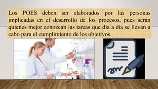 Los POES deben ser elaborados por las personas
implicadas en el desarrollo de los procesos, pues serán
quienes mejor conozcan las tareas que día a día se llevan a
cabo para el cumplimiento de los objetivos.
 
