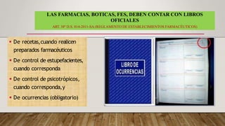 LAS FARMACIAS, BOTICAS, FES, DEBEN CONTAR CON LIBROS
OFICIALES
ART. 38º D.S. 014-2011-SA (REGLAMENTO DE ESTABLECIMIENTOS FARMACÉUTICOS)
 De recetas,cuando realicen
preparados farmacéuticos
 De control de estupefacientes,
cuando corresponda
 De control de psicotrópicos,
cuando corresponda,y
 De ocurrencias (obligatorio)
 