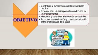 OBJETIVO
• Contribuir al cumplimiento de la prescripción
medica
• Orientar a los usuarios para el uso adecuado de
los medicamentos
• Identificar y contribuir a la solución de los PRM
• Promover la coordinación y buena comunicación
entre profesionales de la salud
 