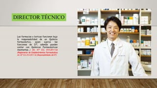 DIRECTOR TÉCNICO
Las farmacias o boticas funcionan bajo
la responsabilidad de un Químico
farmacéutico, quien ejerce las
funciones de DT, además pueden
contar con Químicos Farmacéuticos
Asistentes…) Art. 41º D.S. 014-2011-SA
(Reglamento de Establecimientos Farmacéuticos
Art.42º D.S.014-2011-SA (Responsabilidades delDT)
 