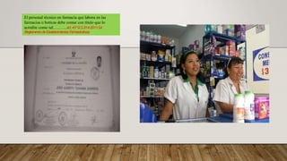 El personal técnico en farmacia que labora en las
farmacias o boticas debe contar con título que lo
acredite como tal……….Art.43ºD.S.014-2011-SA
(Reglamento de Establecimientos Farmacéuticos)
 
