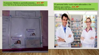 El personal debe vestir ropas adecuadas a las
labores que realiza… Art.49º
R.M.N°585-99-SA/DM,Manual de Buenas Prácticas deAlmacenamiento
Exámenes Médicos periódicamente… Art.49º
R.M.N°585-99-SA/DM,Manual de Buenas Prácticas deAlmacenamiento
 