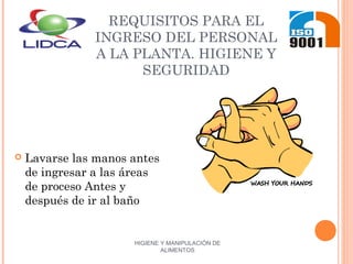 HIGIENE Y MANIPULACIÓN DE
ALIMENTOS
REQUISITOS PARA EL
INGRESO DEL PERSONAL
A LA PLANTA. HIGIENE Y
SEGURIDAD
 Lavarse las manos antes
de ingresar a las áreas
de proceso Antes y
después de ir al baño
 