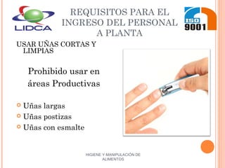 HIGIENE Y MANIPULACIÓN DE
ALIMENTOS
REQUISITOS PARA EL
INGRESO DEL PERSONAL
A PLANTA
USAR UÑAS CORTAS Y
LIMPIAS
Prohibido usar en
áreas Productivas
 Uñas largas
 Uñas postizas
 Uñas con esmalte
 