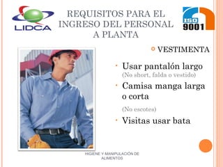 HIGIENE Y MANIPULACIÓN DE
ALIMENTOS
REQUISITOS PARA EL
INGRESO DEL PERSONAL
A PLANTA
 VESTIMENTA
• Usar pantalón largo
(No short, falda o vestido)
• Camisa manga larga
o corta
(No escotes)
• Visitas usar bata
 