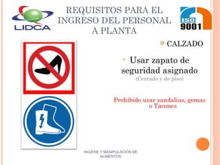 HIGIENE Y MANIPULACIÓN DE
ALIMENTOS
REQUISITOS PARA EL
INGRESO DEL PERSONAL
A PLANTA
 CALZADO
• Usar zapato de
seguridad asignado
(Cerrado y de piso)
Prohibido usar sandalias, gomas
o Tacones
 