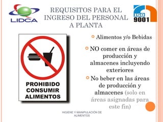 HIGIENE Y MANIPULACIÓN DE
ALIMENTOS
REQUISITOS PARA EL
INGRESO DEL PERSONAL
A PLANTA
 Alimentos y/o Bebidas
 NO comer en áreas de
producción y
almacenes incluyendo
exteriores
 No beber en las áreas
de producción y
almacenes (solo en
áreas asignadas para
este fin)
 