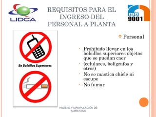 HIGIENE Y MANIPULACIÓN DE
ALIMENTOS
REQUISITOS PARA EL
INGRESO DEL
PERSONAL A PLANTA
 Personal
• Prohibido llevar en los
bolsillos superiores objetos
que se puedan caer
• (celulares, bolígrafos y
otros)
• No se mastica chicle ni
escupe
• No fumar
 