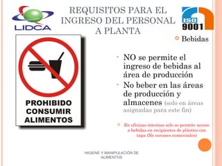 HIGIENE Y MANIPULACIÓN DE
ALIMENTOS
REQUISITOS PARA EL
INGRESO DEL PERSONAL
A PLANTA
 Bebidas
• NO se permite el
ingreso de bebidas al
área de producción
• No beber en las áreas
de producción y
almacenes (solo en áreas
asignadas para este fin)
 En oficinas internas solo se permite acceso
a bebidas en recipientes de plástico con
tapa (No envases comerciales)
 