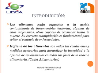 INTRODUCCIÓN:
 Los alimentos están expuestos a la acción
contaminante de innumerables bacterias, algunas de
ellas inofensivas, otras capaces de ocasionar hasta la
muerte. Su correcta manipulación es fundamental para
evitar el contagio de enfermedades.
 Higiene de los alimentos son todas las condiciones y
medidas necesarias para garantizar la inocuidad y la
aptitud de los alimentos en todas las fases de la cadena
alimentaria. (Codex Alimentarius)
HIGIENE Y MANIPULACIÓN DE
ALIMENTOS
 