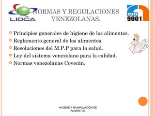 NORMAS Y REGULACIONES
VENEZOLANAS.
 Principios generales de higiene de los alimentos.
 Reglamento general de los alimentos.
 Resoluciones del M.P.P para la salud.
 Ley del sistema venezolano para la calidad.
 Normas venezolanas Covenin.
HIGIENE Y MANIPULACIÓN DE
ALIMENTOS
 