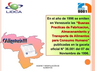 En el año de 1996 se emiten
en Venezuela las “Buenas“Buenas
Practicas de Fabricacion,Practicas de Fabricacion,
Almacenamiento yAlmacenamiento y
Transporte de AlimentosTransporte de Alimentos
para Consumo Humano”para Consumo Humano”
publicadas en la gaceta
oficial N° 36.081 del 07 de
Noviembre de 1996.
Buenas Prácticas de Manufactura
HIGIENE Y MANIPULACIÓN DE
ALIMENTOS
 