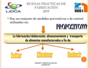 BUENAS PRACTICAS DE
FABRICACIÓN
BPF
 Son un conjunto de medidas preventivas o de control
utilizadas en:
La fabricación/elaboración, almacenamiento y transporte
de alimentos manufacturados a fin de:
HIGIENE Y MANIPULACIÓN DE
ALIMENTOS
 