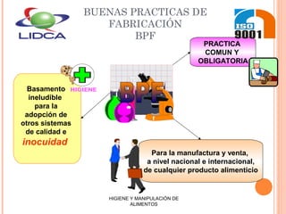 BUENAS PRACTICAS DE
FABRICACIÓN
BPF
PRACTICA
COMUN Y
OBLIGATORIA
Para la manufactura y venta,
a nivel nacional e internacional,
de cualquier producto alimenticio
Basamento
ineludible
para la
adopción de
otros sistemas
de calidad e
inocuidad
HIGIENE
HIGIENE Y MANIPULACIÓN DE
ALIMENTOS
 