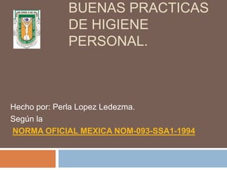 BUENAS PRACTICAS
DE HIGIENE
PERSONAL.
Hecho por: Perla Lopez Ledezma.
Según la
NORMA OFICIAL MEXICA NOM-093-SSA1-1994
 