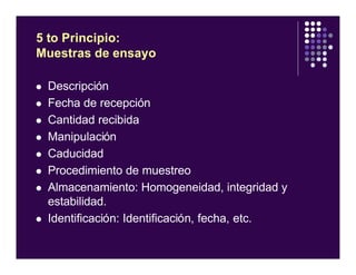 l Descripción
l Fecha de recepción
l Cantidad recibida
l Manipulación
l Caducidad
l Procedimiento de muestreo
l Almacenamiento: Homogeneidad, integridad y
estabilidad.
l Identificación: Identificación, fecha, etc.
5 to Principio:
Muestras de ensayo
 