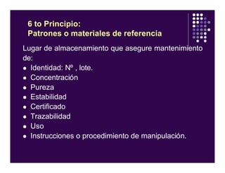 Lugar de almacenamiento que asegure mantenimiento
de:
l Identidad: Nº , lote.
l Concentración
l Pureza
l Estabilidad
l Certificado
l Trazabilidad
l Uso
l Instrucciones o procedimiento de manipulación.
6 to Principio:
Patrones o materiales de referencia
 