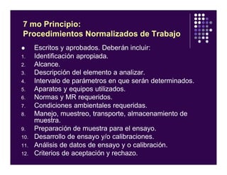 l Escritos y aprobados. Deberán incluir:
1. Identificación apropiada.
2. Alcance.
3. Descripción del elemento a analizar.
4. Intervalo de parámetros en que serán determinados.
5. Aparatos y equipos utilizados.
6. Normas y MR requeridos.
7. Condiciones ambientales requeridas.
8. Manejo, muestreo, transporte, almacenamiento de
muestra.
9. Preparación de muestra para el ensayo.
10. Desarrollo de ensayo y/o calibraciones.
11. Análisis de datos de ensayo y o calibración.
12. Criterios de aceptación y rechazo.
7 mo Principio:
Procedimientos Normalizados de Trabajo
 