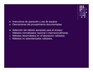 l Instructivos de operación y uso de equipos.
l Desviaciones del procedimiento documentadas.
l Selección del método apropiado para el ensayo:
1. Métodos normalizados nacional o internacionalmente.
2. Métodos desarrollados en el laboratorio validados.
3. Métodos no estandarizados validados.
 