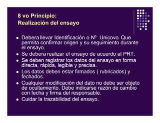 l Debera llevar Identificación o Nº Unicovo. Que
permita confirmar origen y su seguimiento durante
el ensayo.
l Se debera realizar el ensayo de acuerdo al PRT.
l Se deben registrar los datos del ensayo en forma
directa, rápida, legible y precisa.
l Los datos deben estar firmados ( rubricados) y
fechados.
l Cualquier modificación del dato no debe ser objeto
de ocultamiento. Debe indicarse razón de cambio
con fecha y firma del responsable.
l Cuidar la trazabilidad del ensayo.
8 vo Principio:
Realización del ensayo
 