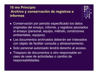 10 mo Principio
Archivo y conservación de registros e
informes
l Conservación por periodo especificado los datos
originales del ensayo, informe, y registros asociados
al ensayo (personal, equipo, método, condiciones
ambientales, equipos).
l Los documentos archivados deberán ser indexados
con objeto de facilitar consulta y almacenamiento.
l Solo personal autorizado tendrá derecho al acceso.
l Traspazo de documentos a otro responsable en
caso de cese de actividades o cambio de
responsabilidades.
 