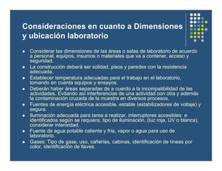 Consideraciones en cuanto a Dimensiones
y ubicación laboratorio
l Considerar las dimensiones de las áreas o salas de laboratorio de acuerdo
a personal, equipos, insumos o materiales que va a contener, acceso y
seguridad.
l La construcción deberá ser solidad, pisos y paredes con la resistencia
adecuada.
l Establecer temperatura adecuadas para el trabajo en el laboratorio,
tomando en cuenta equipos y ensayos.
l Deberán haber áreas separadas de a cuerdo a la incompatibilidad de las
actividades. Evitando así interferencias de una actividad con otra y además
la contaminación cruzada de la muestra en diversos procesos.
l Fuentes de energía eléctrica accesible, estable (estabilizadores de voltaje) y
segura.
l Iluminación adecuada para tarea a realizar, interruptores accesibles e
identificados según se requiera, tipo de iluminación, (luz roja, UV o blanca),
considerar intensidad.
l Fuente de agua potable caliente y fría, vapor o agua para uso de
laboratorio.
l Gases: Tipo de gase, uso, cañerías, cabinas, identificación de líneas por
color, identificación de llaves.
 