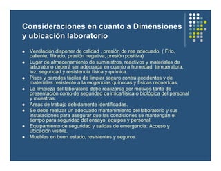 Consideraciones en cuanto a Dimensiones
y ubicación laboratorio
l Ventilación disponer de calidad , presión de rea adecuado. ( Frío,
caliente, filtrado, presión negativa, presión positiva)
l Lugar de almacenamiento de suministros, reactivos y materiales de
laboratorio deberá ser adecuada en cuanto a humedad, temperatura,
luz, seguridad y resistencia física y química.
l Pisos y paredes fáciles de limpiar seguro contra accidentes y de
materiales resistente a la exigencias químicas y físicas requeridas.
l La limpieza del laboratorio debe realizarse por motivos tanto de
presentación como de seguridad química/física o biológica del personal
y muestras.
l Areas de trabajo debidamente identificadas.
l Se debe realizar un adecuado mantenimiento del laboratorio y sus
instalaciones para asegurar que las condiciones se mantengan el
tiempo para seguridad del ensayo, equipos y personal.
l Equipamiento de seguridad y salidas de emergencia: Acceso y
ubicación visible.
l Muebles en buen estado, resistentes y seguros.
 