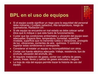 BPL en el uso de equipos
l Si el equipo puede significar un riego para la seguridad del personal
debe indicarse ( Cuidado radiactivo, Alta temperatura, riesgo de
quemaduras, Radiación UV.
l Si ele equipo se encuentra en mal estado se debe colocar señal
ética que lo indique o que esta fuera de funcionamiento.
l Cuidar que las condiciones ambientales y ubicación del equipo sean
adecuadas: Espacio libre, temperatura, humedad, superficie
nivelada, superficie que no transmita ruidos o vibraciones, protegido
de luz, vibraciones, corrientes de aire, químicos. Y controlar y
registrar estas condiciones si corresponde.
l Considerar al instalar un equipo su incompatibilidad con otros.
l Contar con fuente eléctrica adecuada: Voltaje, resistencia, tipo de
enchufe, ubicación del enchufe, etc.
l Si requiere instalacion de gases, contar con cañeria de gases,
caseta, lineas, llaves y calidad de gases adecuada y segura.
l La hoja de vida del equipo permite trazar la historia de uso del
equipo.
 