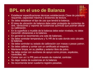 BPL en el uso de Balanza
l Establecer especificaciones técnicas estableciendo Clase de precisión
requerida, capacidad máxima y divisiones de lectura.
l Se debe establecer el tipo de uso que tendrá la balanza.
l El área de ubicación de balanza debe estar protegida de corrientes de
aire, vibraciones y vapores de sustancias químicas que podrían alterar
su calibración.
l En la superficie o mueble de la balanza debe estar nivelada, no debe
transmitir vibraciones a la balanza.
l En general se recomienda una sala de balanzas.
l Se debe controlar temperatura y % HR de la sala donde esta ubicada
la balanza.
l Se debe controlar su estado de calibración con masas o pesas patron.
l Se debe calibrar y contar con un certificado al respecto.
l Mantener limpia, en su platillos y exterior libre de polvo.
l Se debe contar con auxiliares de apoyo como pinzas, espátulas,
navecillas, etc.
l Contar con un I o PR para el lavado de material, controlar.
l No dejar restos de sustancias en la balanza.
l Se recomienda tener cuaderno registro pesadas.
 