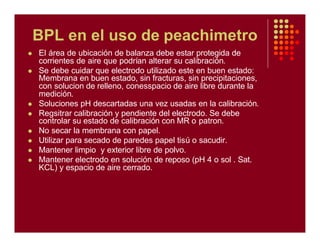 BPL en el uso de peachimetro
l El área de ubicación de balanza debe estar protegida de
corrientes de aire que podrían alterar su calibración.
l Se debe cuidar que electrodo utilizado este en buen estado:
Membrana en buen estado, sin fracturas, sin precipitaciones,
con solucion de relleno, conesspacio de aire libre durante la
medición.
l Soluciones pH descartadas una vez usadas en la calibración.
l Regsitrar calibración y pendiente del electrodo. Se debe
controlar su estado de calibración con MR o patron.
l No secar la membrana con papel.
l Utilizar para secado de paredes papel tisú o sacudir.
l Mantener limpio y exterior libre de polvo.
l Mantener electrodo en solución de reposo (pH 4 o sol . Sat.
KCL) y espacio de aire cerrado.
 