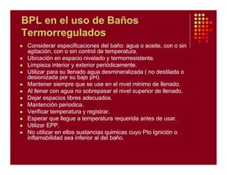 BPL en el uso de Baños
Termorregulados
l Considerar especificaciones del baño: agua o aceite, con o sin
agitación, con o sin control de temperatura.
l Ubicación en espacio nivelado y termorresistente.
l Limpieza interior y exterior periódicamente.
l Utilizar para su llenado agua desmineralizada ( no destilada o
desionizada por su bajo pH).
l Mantener siempre que se use en el nivel mínimo de llenado.
l Al llenar con agua no sobrepasar el nivel superior de llenado.
l Dejar espacios libres adecuados.
l Mantención periodica.
l Verificar temperatura y registrar.
l Esperar que llegue a temperatura requerida antes de usar.
l Utilizar EPP.
l No utilizar en ellos sustancias quimicas cuyo Pto Ignición o
inflamabilidad sea inferior al del baño.
 