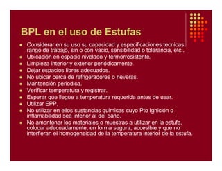 BPL en el uso de Estufas
l Considerar en su uso su capacidad y especificaciones tecnicas:
rango de trabajo, sin o con vacio, sensibilidad o tolerancia, etc..
l Ubicación en espacio nivelado y termorresistente.
l Limpieza interior y exterior periódicamente.
l Dejar espacios libres adecuados.
l No ubicar cerca de refrigeradores o neveras.
l Mantención periodica.
l Verificar temperatura y registrar.
l Esperar que llegue a temperatura requerida antes de usar.
l Utilizar EPP.
l No utilizar en ellos sustancias quimicas cuyo Pto Ignición o
inflamabilidad sea inferior al del baño.
l No amontonar los materiales o muestras a utilizar en la estufa,
colocar adecuadamente, en forma segura, accesible y que no
interfieran el homogeneidad de la temperatura interior de la estufa.
 