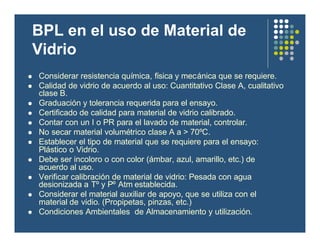 BPL en el uso de Material de
Vidrio
l Considerar resistencia química, física y mecánica que se requiere.
l Calidad de vidrio de acuerdo al uso: Cuantitativo Clase A, cualitativo
clase B.
l Graduación y tolerancia requerida para el ensayo.
l Certificado de calidad para material de vidrio calibrado.
l Contar con un I o PR para el lavado de material, controlar.
l No secar material volumétrico clase A a > 70ºC.
l Establecer el tipo de material que se requiere para el ensayo:
Plástico o Vidrio.
l Debe ser incoloro o con color (ámbar, azul, amarillo, etc.) de
acuerdo al uso.
l Verificar calibración de material de vidrio: Pesada con agua
desionizada a Tº y Pº Atm establecida.
l Considerar el material auxiliar de apoyo, que se utiliza con el
material de vidio. (Propipetas, pinzas, etc.)
l Condiciones Ambientales de Almacenamiento y utilización.
 