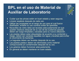 BPL en el uso de Material de
Auxiliar de Laboratorio
l Cuidar que las pinzas estén en buen estado y sean seguras.
l Limpiar espátula después de cada uso.
l Utilizar las propipetas en el rango de uso para el cual fueron
diseñadas, enseñe su uso correcto antes de operarlas.
l Navecillas de vidrio debe ser lavadas adecuadamente sin que
queden residuos después de su uso de las sustancia pesada,
deben ser luego limpiadas y secadas para su nueva utilización.
l Las pisetas deben estar etiquetadas de acuerdo a su contenido y
riesgo, deben ser vaciadas aquellas con agua y lavarlas para evitar
el crecimiento de bacterias.
l La baguetas deben ser lavadas después de su uso.
l Las pipetas pasteur deben ser eliminadas como material
cortopunzante y/o contaminado después de su uso.
l Los gotarios deben funcionar adecuadamente.
l En general se deben mantener en buen estado.
 